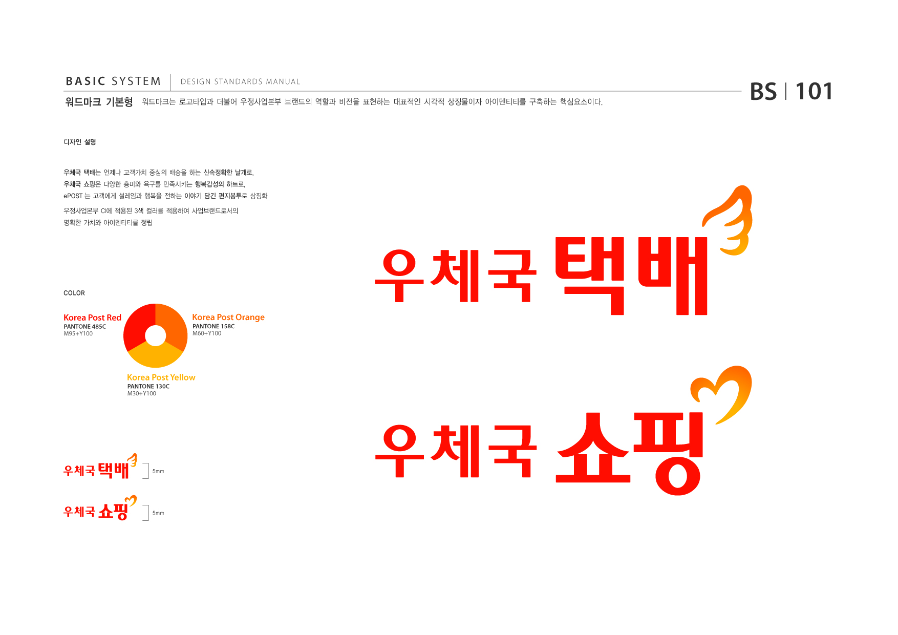 BASIC SYSTEM 워드마크 기본형  DESIGN STANDARDS MANUAL  워드마크는 로고타입과 더불어 우정사업본부 브랜드의 역할과 비전을 표현하는 대표적인 시각적 상징물이자 아이덴티티를 구축하는 핵심요소이다.  BS I 101  디자인 설명  우체국 택배는 언제나 고객가치 중심의 배송을 하는 신속정확한 날개로, 우체국 쇼핑은 다양한 흥미와 욕구를 만족시키는 행복감성의 하트로, ePOST 는 고객에게 설레임과 행복을 전하는 이야기 담긴 편지봉투로 상징화 우정사업본부 CI에 적용된 3색 컬러를 적용하여 사업브랜드로서의 명확한 가치와 아이덴티티를 정립  COLOR  Korea Post Red PANTONE 485C M95+Y100  Korea Post Orange PANTONE 158C M60+Y100  Korea Post Yellow PANTONE 130C M30+Y100  5mm  5mm